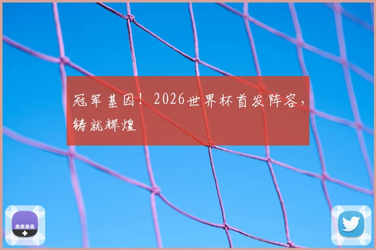 冠军基因！2026世界杯首发阵容，铸就辉煌