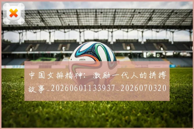中国女排精神：激励一代人的拼搏故事_20260601133937_20260703204537