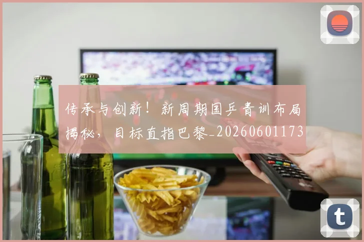 传承与创新！新周期国乒青训布局揭秘，目标直指巴黎_20260601173437_20260704165658