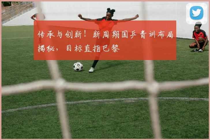 传承与创新！新周期国乒青训布局揭秘，目标直指巴黎