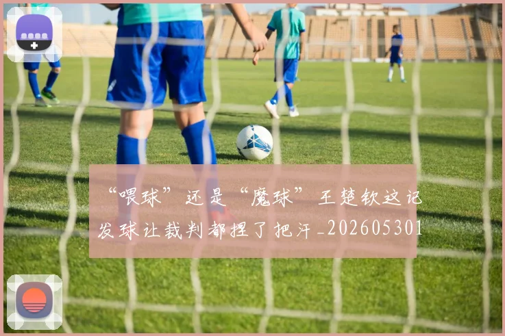 “喂球”还是“魔球”王楚钦这记发球让裁判都捏了把汗_20260530143941