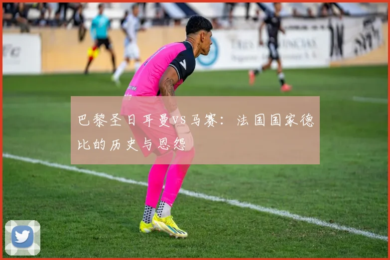 巴黎圣日耳曼vs马赛:法国国家德比的历史与恩怨