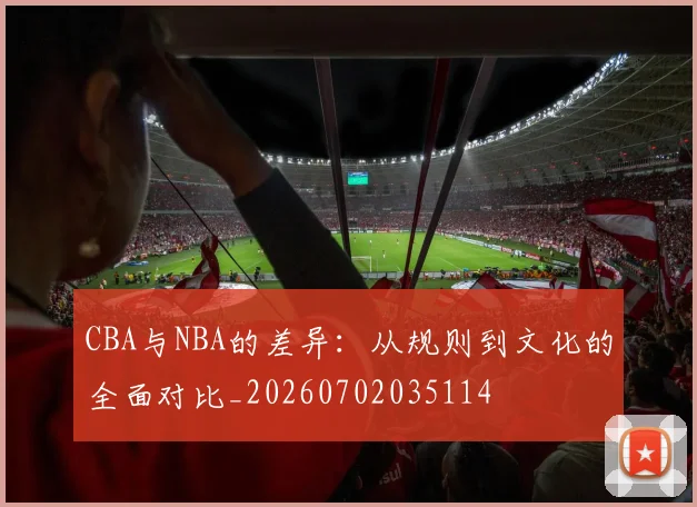 CBA与NBA的差异：从规则到文化的全面对比_20260702035114