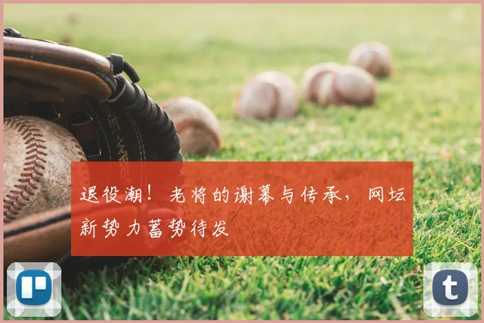 退役潮！老将的谢幕与传承，网坛新势力蓄势待发